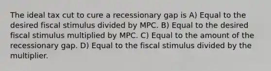 The ideal tax cut to cure a recessionary gap is A) Equal to the desired fiscal stimulus divided by MPC. B) Equal to the desired fiscal stimulus multiplied by MPC. C) Equal to the amount of the recessionary gap. D) Equal to the fiscal stimulus divided by the multiplier.