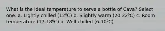 What is the ideal temperature to serve a bottle of Cava? Select one: a. Lightly chilled (12⁰C) b. Slightly warm (20-22⁰C) c. Room temperature (17-18⁰C) d. Well chilled (6-10⁰C)