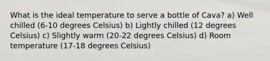 What is the ideal temperature to serve a bottle of Cava? a) Well chilled (6-10 degrees Celsius) b) Lightly chilled (12 degrees Celsius) c) Slightly warm (20-22 degrees Celsius) d) Room temperature (17-18 degrees Celsius)
