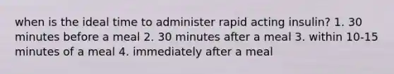 when is the ideal time to administer rapid acting insulin? 1. 30 minutes before a meal 2. 30 minutes after a meal 3. within 10-15 minutes of a meal 4. immediately after a meal