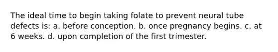 The ideal time to begin taking folate to prevent neural tube defects is: a. before conception. b. once pregnancy begins. c. at 6 weeks. d. upon completion of the first trimester.