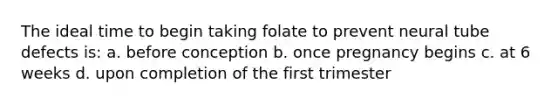 The ideal time to begin taking folate to prevent neural tube defects is: a. before conception b. once pregnancy begins c. at 6 weeks d. upon completion of the first trimester