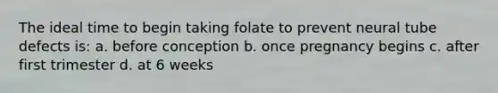 The ideal time to begin taking folate to prevent neural tube defects is: a. before conception b. once pregnancy begins c. after first trimester d. at 6 weeks