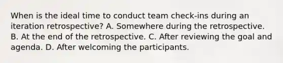 When is the ideal time to conduct team check-ins during an iteration retrospective? A. Somewhere during the retrospective. B. At the end of the retrospective. C. After reviewing the goal and agenda. D. After welcoming the participants.