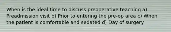 When is the ideal time to discuss preoperative teaching a) Preadmission visit b) Prior to entering the pre-op area c) When the patient is comfortable and sedated d) Day of surgery