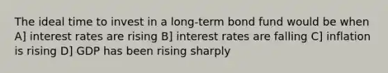 The ideal time to invest in a long-term bond fund would be when A] interest rates are rising B] interest rates are falling C] inflation is rising D] GDP has been rising sharply