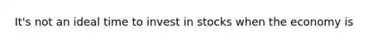 It's not an ideal time to invest in stocks when the economy is