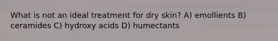 What is not an ideal treatment for dry skin? A) emollients B) ceramides C) hydroxy acids D) humectants