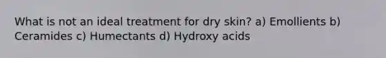 What is not an ideal treatment for dry skin? a) Emollients b) Ceramides c) Humectants d) Hydroxy acids