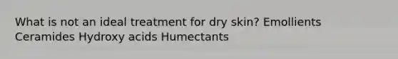 What is not an ideal treatment for dry skin? Emollients Ceramides Hydroxy acids Humectants