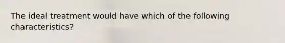 The ideal treatment would have which of the following characteristics?