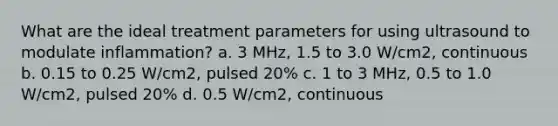 What are the ideal treatment parameters for using ultrasound to modulate inflammation? a. 3 MHz, 1.5 to 3.0 W/cm2, continuous b. 0.15 to 0.25 W/cm2, pulsed 20% c. 1 to 3 MHz, 0.5 to 1.0 W/cm2, pulsed 20% d. 0.5 W/cm2, continuous