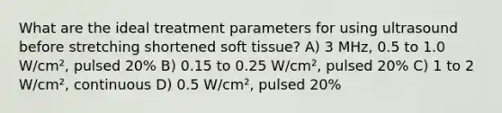 What are the ideal treatment parameters for using ultrasound before stretching shortened soft tissue? A) 3 MHz, 0.5 to 1.0 W/cm², pulsed 20% B) 0.15 to 0.25 W/cm², pulsed 20% C) 1 to 2 W/cm², continuous D) 0.5 W/cm², pulsed 20%