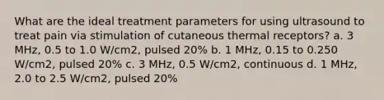 What are the ideal treatment parameters for using ultrasound to treat pain via stimulation of cutaneous thermal receptors? a. 3 MHz, 0.5 to 1.0 W/cm2, pulsed 20% b. 1 MHz, 0.15 to 0.250 W/cm2, pulsed 20% c. 3 MHz, 0.5 W/cm2, continuous d. 1 MHz, 2.0 to 2.5 W/cm2, pulsed 20%