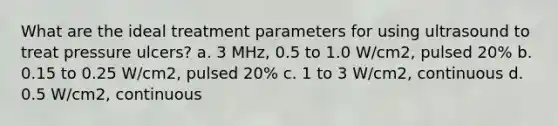 What are the ideal treatment parameters for using ultrasound to treat pressure ulcers? a. 3 MHz, 0.5 to 1.0 W/cm2, pulsed 20% b. 0.15 to 0.25 W/cm2, pulsed 20% c. 1 to 3 W/cm2, continuous d. 0.5 W/cm2, continuous