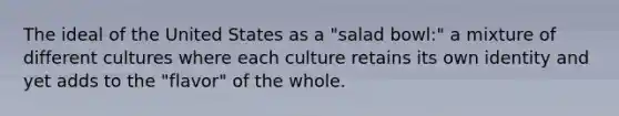 The ideal of the United States as a "salad bowl:" a mixture of different cultures where each culture retains its own identity and yet adds to the "flavor" of the whole.