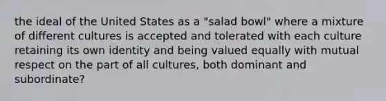 the ideal of the United States as a "salad bowl" where a mixture of different cultures is accepted and tolerated with each culture retaining its own identity and being valued equally with mutual respect on the part of all cultures, both dominant and subordinate?