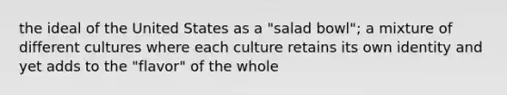 the ideal of the United States as a "salad bowl"; a mixture of different cultures where each culture retains its own identity and yet adds to the "flavor" of the whole