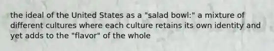 the ideal of the United States as a "salad bowl:" a mixture of different cultures where each culture retains its own identity and yet adds to the "flavor" of the whole