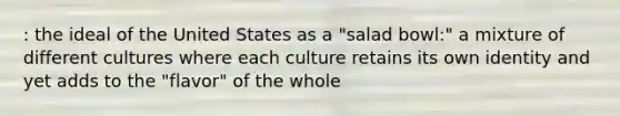 : the ideal of the United States as a "salad bowl:" a mixture of different cultures where each culture retains its own identity and yet adds to the "flavor" of the whole