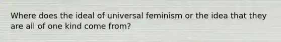 Where does the ideal of universal feminism or the idea that they are all of one kind come from?