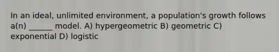 In an ideal, unlimited environment, a population's growth follows a(n) ______ model. A) hypergeometric B) geometric C) exponential D) logistic