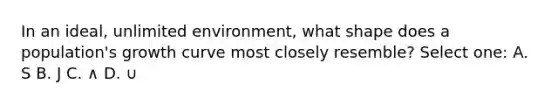 In an ideal, unlimited environment, what shape does a population's growth curve most closely resemble? Select one: A. S B. J C. ∧ D. ∪