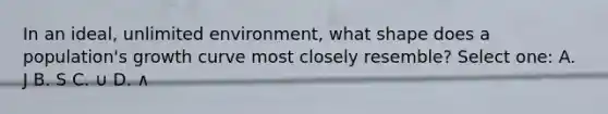 In an ideal, unlimited environment, what shape does a population's growth curve most closely resemble? Select one: A. J B. S C. ∪ D. ∧