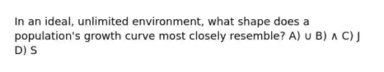In an ideal, unlimited environment, what shape does a population's growth curve most closely resemble? A) ∪ B) ∧ C) J D) S