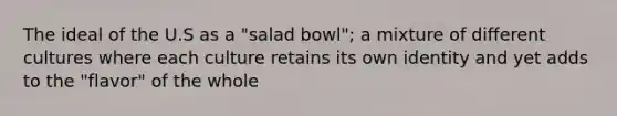 The ideal of the U.S as a "salad bowl"; a mixture of different cultures where each culture retains its own identity and yet adds to the "flavor" of the whole