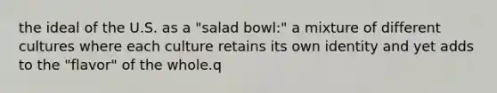 the ideal of the U.S. as a "salad bowl:" a mixture of different cultures where each culture retains its own identity and yet adds to the "flavor" of the whole.q