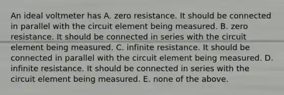 An ideal voltmeter has A. zero resistance. It should be connected in parallel with the circuit element being measured. B. zero resistance. It should be connected in series with the circuit element being measured. C. infinite resistance. It should be connected in parallel with the circuit element being measured. D. infinite resistance. It should be connected in series with the circuit element being measured. E. none of the above.