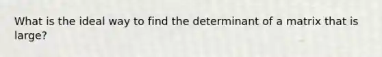 What is the ideal way to find the determinant of a matrix that is large?