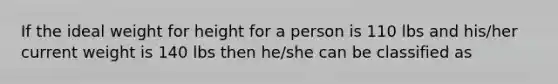 If the ideal weight for height for a person is 110 lbs and his/her current weight is 140 lbs then he/she can be classified as