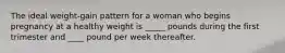 The ideal weight-gain pattern for a woman who begins pregnancy at a healthy weight is _____ pounds during the first trimester and ____ pound per week thereafter.