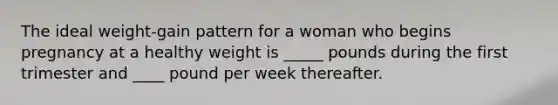 The ideal weight-gain pattern for a woman who begins pregnancy at a healthy weight is _____ pounds during the first trimester and ____ pound per week thereafter.