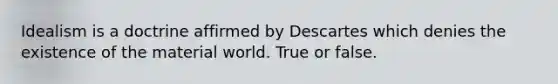 Idealism is a doctrine affirmed by Descartes which denies the existence of the material world. True or false.