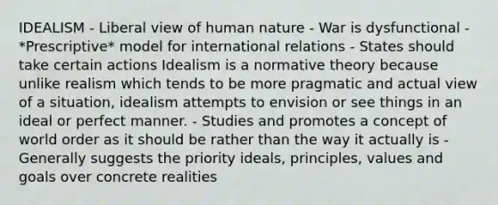 IDEALISM - Liberal view of human nature - War is dysfunctional - *Prescriptive* model for international relations - States should take certain actions Idealism is a normative theory because unlike realism which tends to be more pragmatic and actual view of a situation, idealism attempts to envision or see things in an ideal or perfect manner. - Studies and promotes a concept of world order as it should be rather than the way it actually is - Generally suggests the priority ideals, principles, values and goals over concrete realities