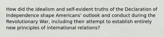 How did the idealism and self-evident truths of the Declaration of Independence shape Americans' outlook and conduct during the Revolutionary War, including their attempt to establish entirely new principles of international relations?