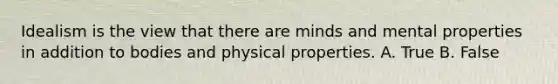 Idealism is the view that there are minds and mental properties in addition to bodies and physical properties. A. True B. False