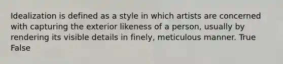 Idealization is defined as a style in which artists are concerned with capturing the exterior likeness of a person, usually by rendering its visible details in finely, meticulous manner. True False