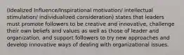 (Idealized Influence/Inspirational motivation/ intellectual stimulation/ individualized consideration) states that leaders must promote followers to be creative and innovative, challenge their own beliefs and values as well as those of leader and organization, and support followers to try new approaches and develop innovative ways of dealing with organizational issues.