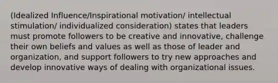 (Idealized Influence/Inspirational motivation/ intellectual stimulation/ individualized consideration) states that leaders must promote followers to be creative and innovative, challenge their own beliefs and values as well as those of leader and organization, and support followers to try new approaches and develop innovative ways of dealing with organizational issues.