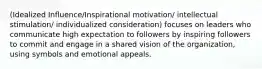 (Idealized Influence/Inspirational motivation/ intellectual stimulation/ individualized consideration) focuses on leaders who communicate high expectation to followers by inspiring followers to commit and engage in a shared vision of the organization, using symbols and emotional appeals.