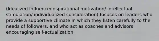 (Idealized Influence/Inspirational motivation/ intellectual stimulation/ individualized consideration) focuses on leaders who provide a supportive climate in which they listen carefully to the needs of followers, and who act as coaches and advisors encouraging self-actualization.