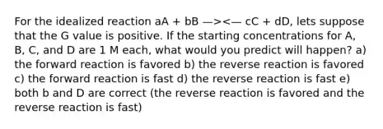 For the idealized reaction aA + bB —><— cC + dD, lets suppose that the G value is positive. If the starting concentrations for A, B, C, and D are 1 M each, what would you predict will happen? a) the forward reaction is favored b) the reverse reaction is favored c) the forward reaction is fast d) the reverse reaction is fast e) both b and D are correct (the reverse reaction is favored and the reverse reaction is fast)