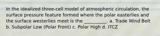 In the idealized three-cell model of atmospheric circulation, the surface pressure feature formed where the polar easterlies and the surface westerlies meet is the __________. a. Trade Wind Belt b. Subpolar Low (Polar Front) c. Polar High d. ITCZ