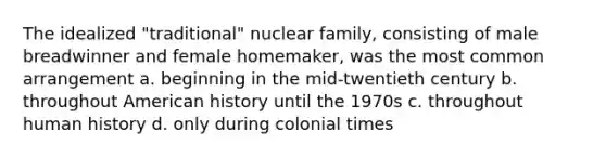 The idealized "traditional" nuclear family, consisting of male breadwinner and female homemaker, was the most common arrangement a. beginning in the mid-twentieth century b. throughout American history until the 1970s c. throughout human history d. only during colonial times