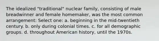 The idealized "traditional" nuclear family, consisting of male breadwinner and female homemaker, was the most common arrangement: Select one: a. beginning in the mid-twentieth century. b. only during colonial times. c. for all demographic groups. d. throughout American history, until the 1970s.