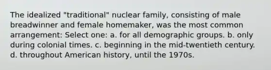 The idealized "traditional" nuclear family, consisting of male breadwinner and female homemaker, was the most common arrangement: Select one: a. for all demographic groups. b. only during colonial times. c. beginning in the mid-twentieth century. d. throughout American history, until the 1970s.